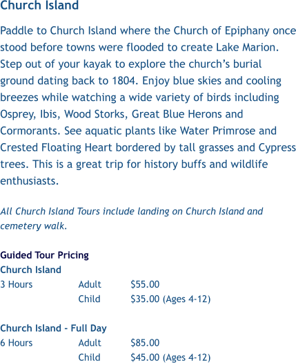 Church Island Paddle to Church Island where the Church of Epiphany once stood before towns were flooded to create Lake Marion. Step out of your kayak to explore the church’s burial ground dating back to 1804. Enjoy blue skies and cooling breezes while watching a wide variety of birds including Osprey, Ibis, Wood Storks, Great Blue Herons and Cormorants. See aquatic plants like Water Primrose and Crested Floating Heart bordered by tall grasses and Cypress trees. This is a great trip for history buffs and wildlife enthusiasts.    All Church Island Tours include landing on Church Island and cemetery walk.   Guided Tour Pricing Church Island  3 Hours		Adult		$55.00 Child		$35.00 (Ages 4-12)  Church Island - Full Day 6 Hours		Adult		$85.00 Child		$45.00 (Ages 4-12)