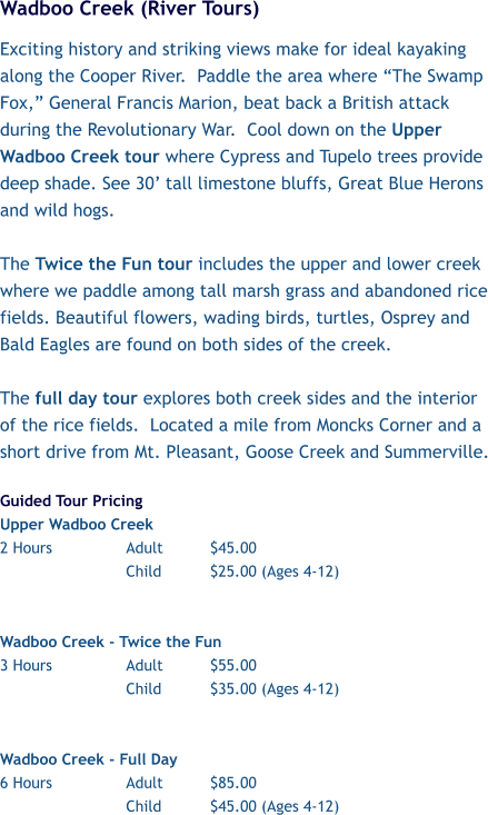 Wadboo Creek (River Tours) Exciting history and striking views make for ideal kayaking along the Cooper River.  Paddle the area where “The Swamp Fox,” General Francis Marion, beat back a British attack during the Revolutionary War.  Cool down on the Upper Wadboo Creek tour where Cypress and Tupelo trees provide deep shade. See 30’ tall limestone bluffs, Great Blue Herons and wild hogs.   The Twice the Fun tour includes the upper and lower creek where we paddle among tall marsh grass and abandoned rice fields. Beautiful flowers, wading birds, turtles, Osprey and Bald Eagles are found on both sides of the creek.   The full day tour explores both creek sides and the interior of the rice fields.  Located a mile from Moncks Corner and a short drive from Mt. Pleasant, Goose Creek and Summerville.  Guided Tour Pricing Upper Wadboo Creek  2 Hours 		Adult		$45.00 Child		$25.00 (Ages 4-12)   Wadboo Creek - Twice the Fun  3 Hours		Adult		$55.00 Child		$35.00 (Ages 4-12)   Wadboo Creek - Full Day 6 Hours		Adult		$85.00 Child		$45.00 (Ages 4-12)