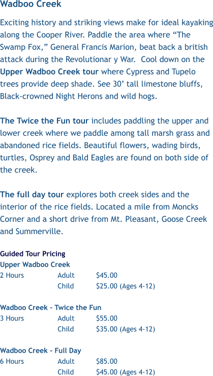 Wadboo Creek  Exciting history and striking views make for ideal kayaking along the Cooper River. Paddle the area where “The Swamp Fox,” General Francis Marion, beat back a british attack during the Revolutionar y War.  Cool down on the Upper Wadboo Creek tour where Cypress and Tupelo trees provide deep shade. See 30’ tall limestone bluffs,  Black-crowned Night Herons and wild hogs.   The Twice the Fun tour includes paddling the upper and lower creek where we paddle among tall marsh grass and abandoned rice fields. Beautiful flowers, wading birds, turtles, Osprey and Bald Eagles are found on both side of the creek.   The full day tour explores both creek sides and the interior of the rice fields. Located a mile from Moncks Corner and a short drive from Mt. Pleasant, Goose Creek and Summerville.   Guided Tour Pricing Upper Wadboo Creek              2 Hours 		Adult		$45.00 Child		$25.00 (Ages 4-12)  Wadboo Creek - Twice the Fun 3 Hours		Adult		$55.00 Child		$35.00 (Ages 4-12)  Wadboo Creek - Full Day 6 Hours		Adult		$85.00 Child		$45.00 (Ages 4-12)